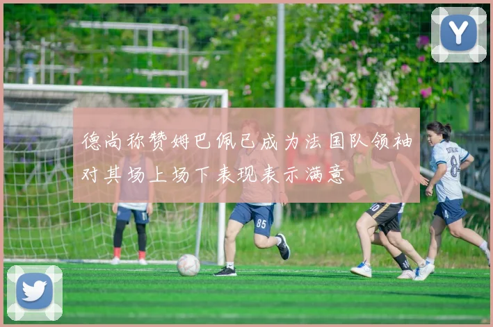 德尚称赞姆巴佩已成为法国队领袖对其场上场下表现表示满意