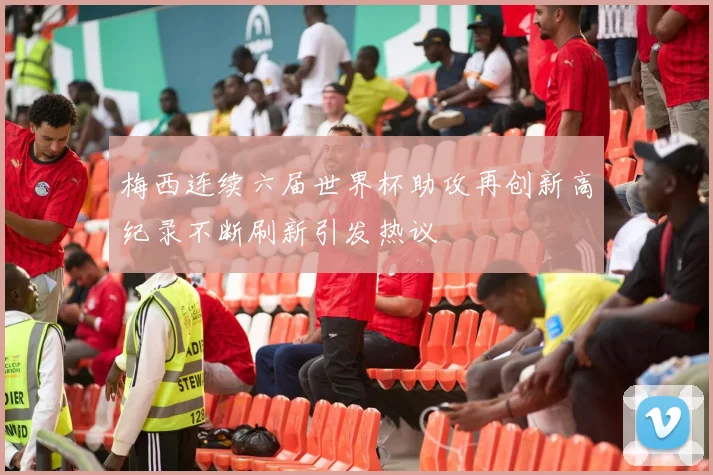 梅西连续六届世界杯助攻再创新高纪录不断刷新引发热议