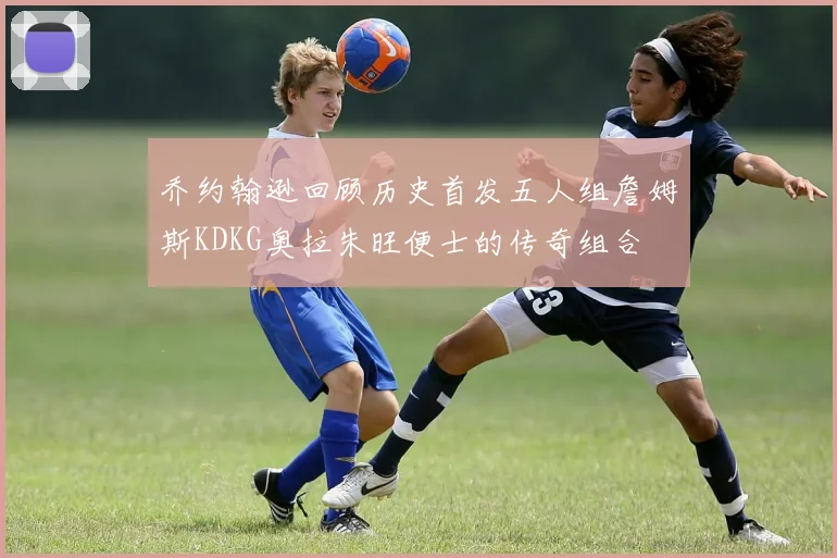 乔约翰逊回顾历史首发五人组詹姆斯KDKG奥拉朱旺便士的传奇组合