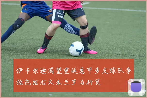 伊卡尔迪渴望重返意甲多支球队争抢包括尤文米兰罗马科莫