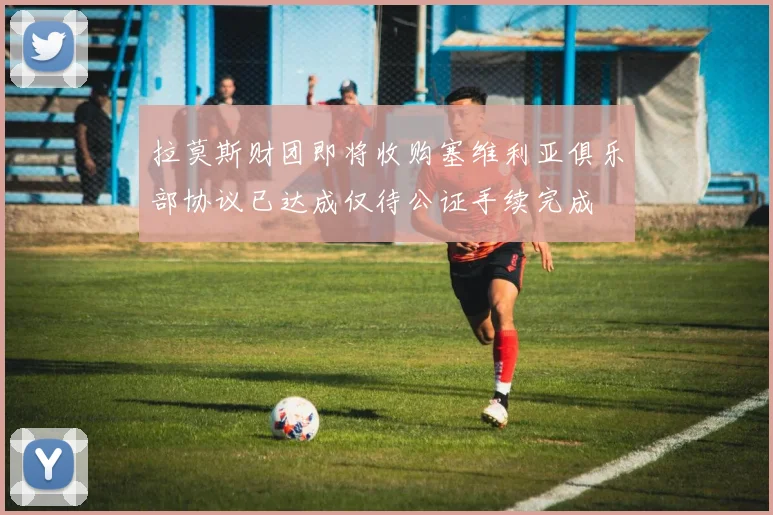 拉莫斯财团即将收购塞维利亚俱乐部协议已达成仅待公证手续完成