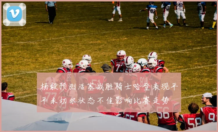 杨毅预测活塞战胜骑士哈登表现平平米切尔状态不佳影响比赛走势
