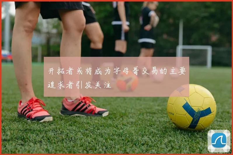 开拓者或将成为字母哥交易的主要追求者引发关注