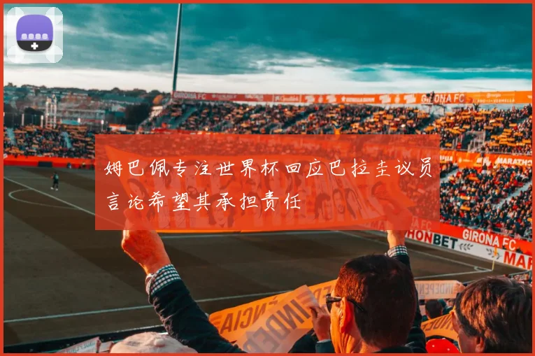 姆巴佩专注世界杯回应巴拉圭议员言论希望其承担责任