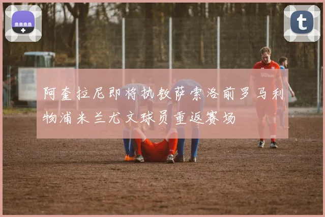 阿奎拉尼即将执教萨索洛前罗马利物浦米兰尤文球员重返赛场