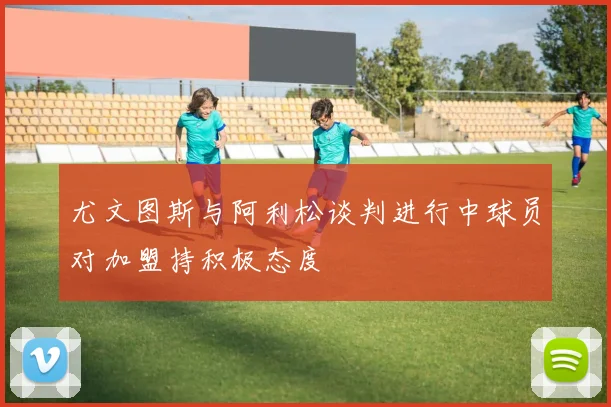 尤文图斯与阿利松谈判进行中球员对加盟持积极态度