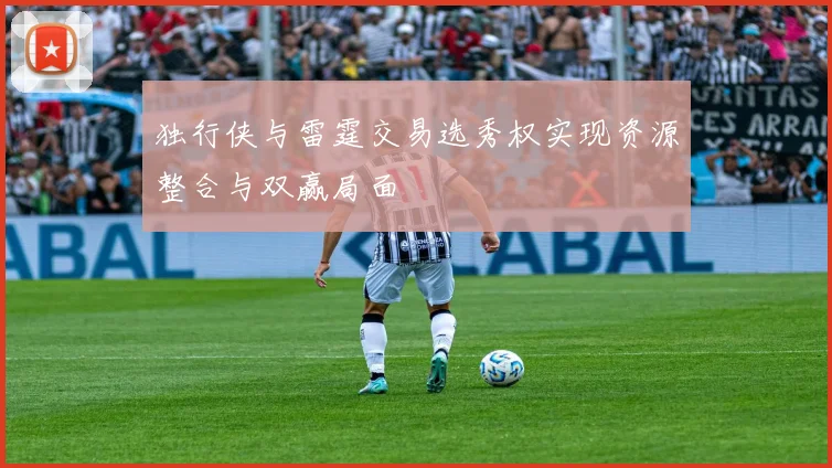 独行侠与雷霆交易选秀权实现资源整合与双赢局面