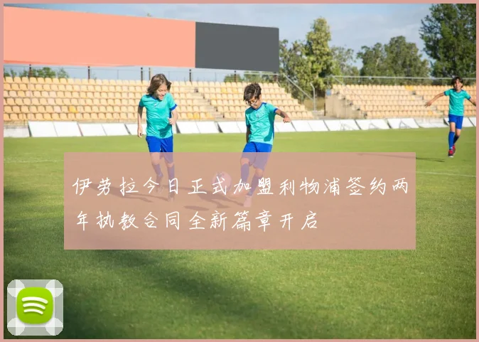 伊劳拉今日正式加盟利物浦签约两年执教合同全新篇章开启