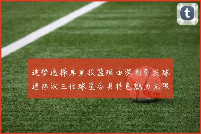 追梦选择库里投篮理由深刻引发球迷热议三位球星各具特色魅力无限