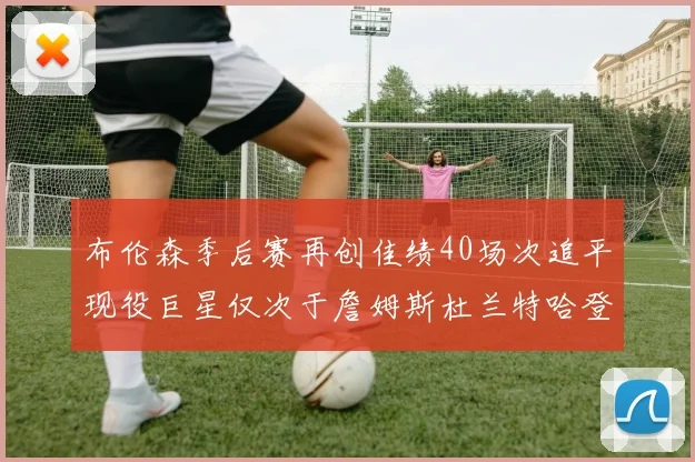 布伦森季后赛再创佳绩40场次追平现役巨星仅次于詹姆斯杜兰特哈登